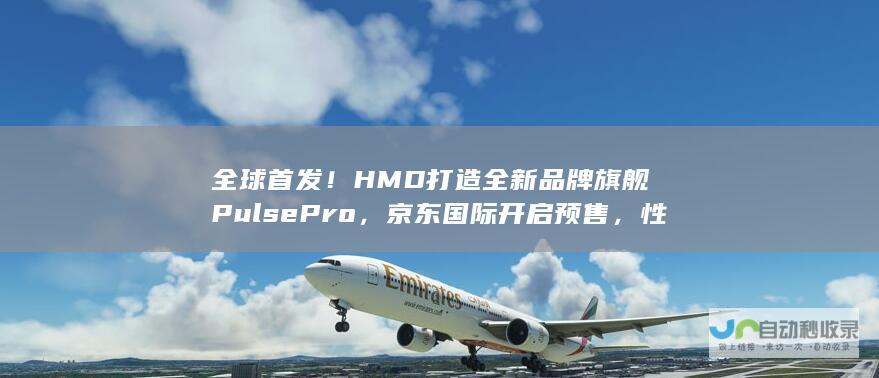 全球首发！HMD打造全新品牌旗舰Pulse Pro，京东国际开启预售，性价比超高。