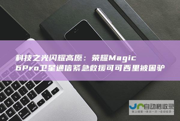 科技之光闪耀高原：荣耀Magic6 Pro卫星通信紧急救援可可西里被困驴友