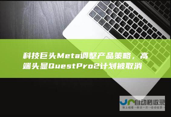 科技巨头Meta调整产品策略，高端头显Quest Pro 2计划被取消