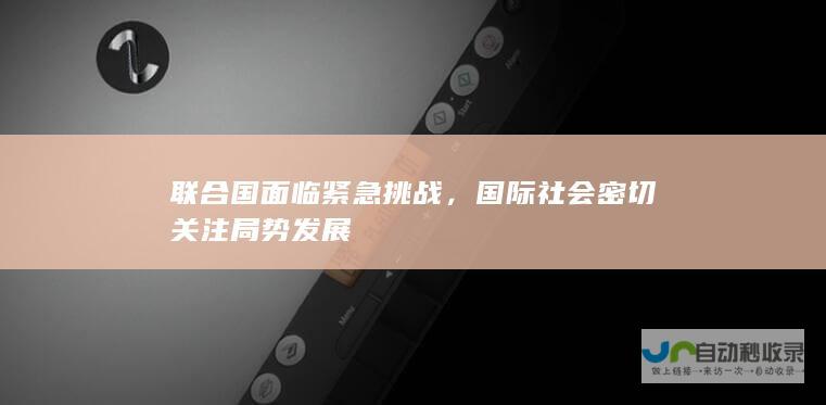 联合国面临紧急挑战，国际社会密切关注局势发展