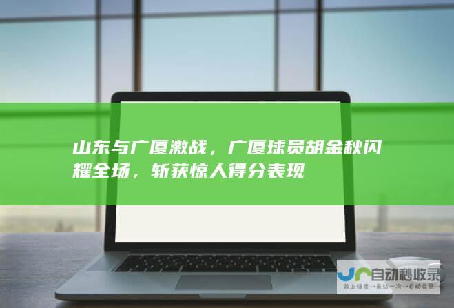 山东与广厦激战，广厦球员胡金秋闪耀全场，斩获惊人得分表现