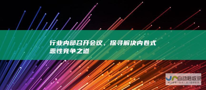 行业内部召开会议，探寻解决内卷式恶性竞争之道