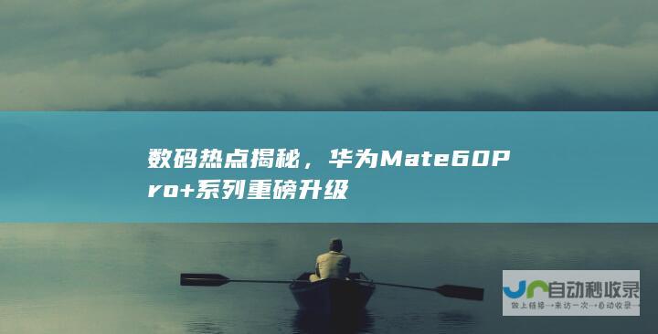 数码热点揭秘，华为Mate60 Pro+系列重磅升级