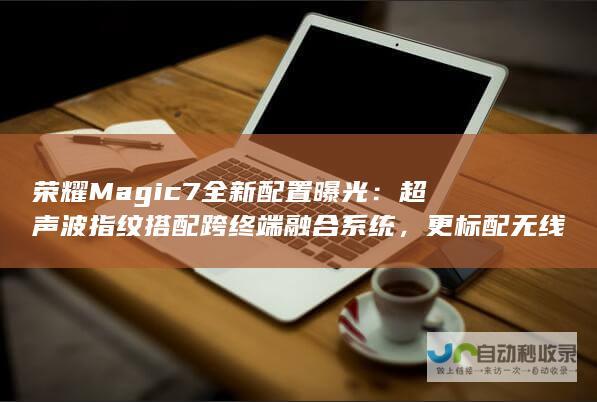 荣耀Magic7全新配置曝光：超声波指纹搭配跨终端融合系统，更标配无线充电技术重磅出炉