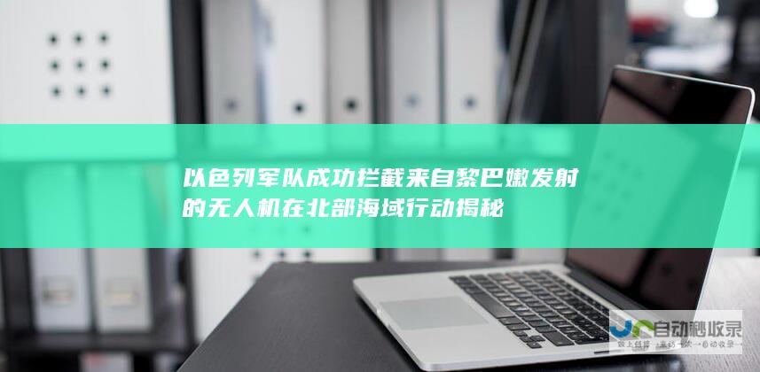 以色列军队成功拦截来自黎巴嫩发射的无人机在北部海域行动揭秘