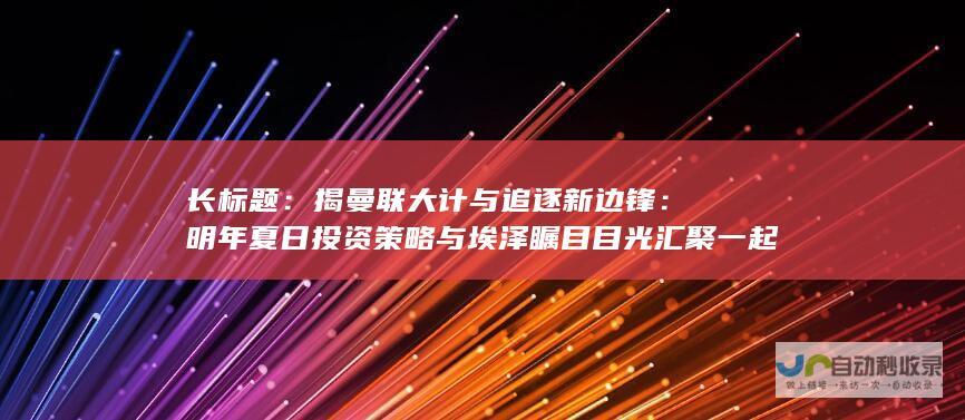 长标题：揭曼联大计与追逐新边锋：明年夏日投资策略与埃泽瞩目目光汇聚一起。