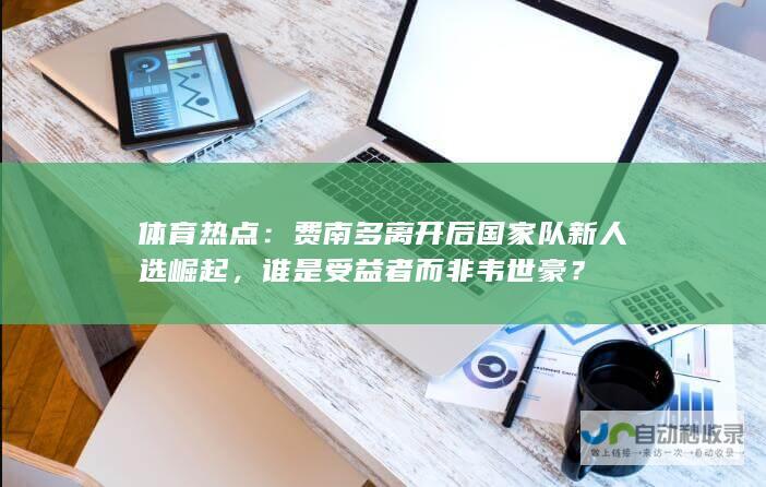 体育热点：费南多离开后国家队新人选崛起，谁是受益者而非韦世豪？