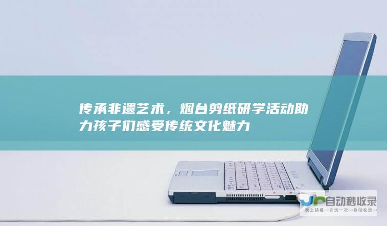 传承非遗艺术，烟台剪纸研学活动助力孩子们感受传统文化魅力