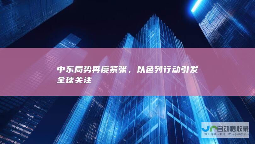 中东局势再度紧张，以色列行动引发全球关注