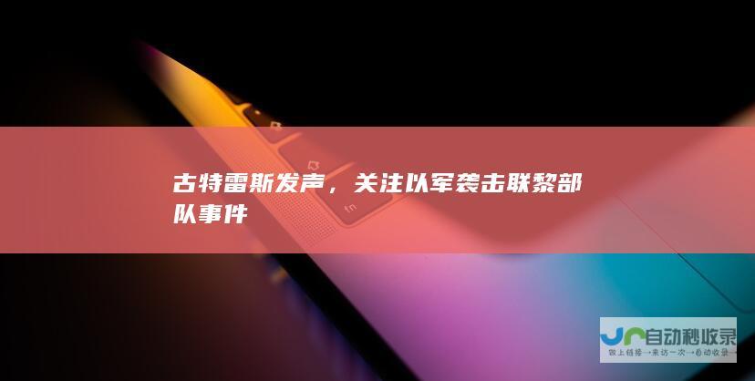 古特雷斯发声，关注以军袭击联黎部队事件