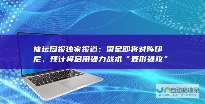 体坛周报独家报道：国足即将对阵印尼，预计将启用强力战术“菱形强攻”