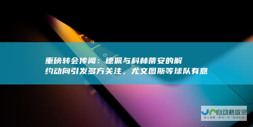 重磅转会传闻：德佩与科林蒂安的解约动向引发多方关注，尤文图斯等球队有意签下