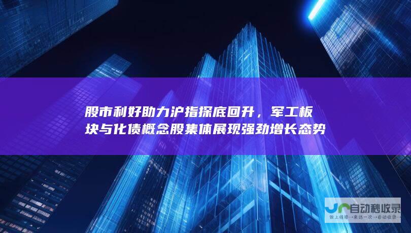 股市利好助力沪指探底回升，军工板块与化债概念股集体展现强劲增长态势