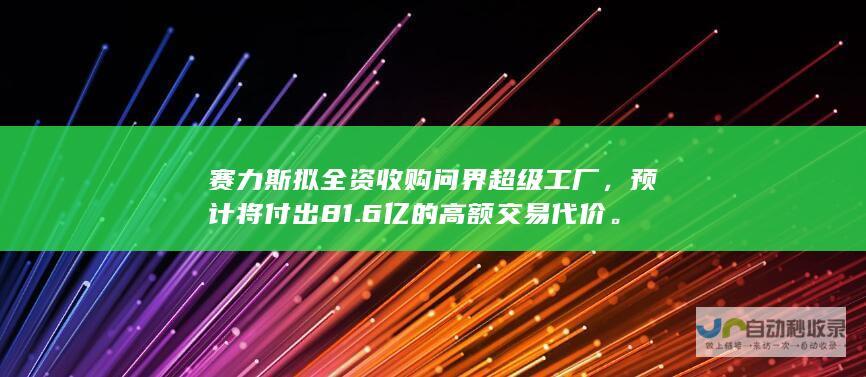 赛力斯拟全资收购问界超级工厂，预计将付出81.6亿的高额交易代价。