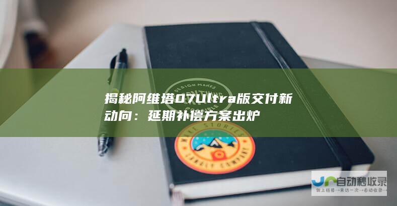 揭秘阿维塔07 Ultra版交付新动向：延期补偿方案出炉