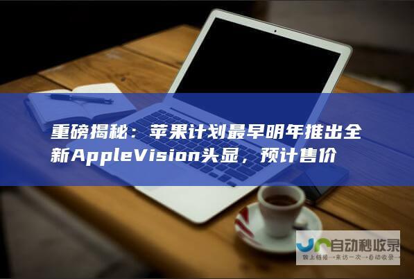 重磅揭秘：苹果计划最早明年推出全新Apple Vision头显，预计售价约2000美元