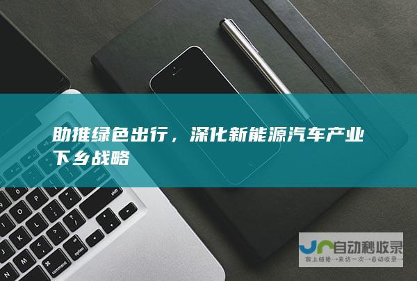 助推绿色出行，深化新能源汽车产业下乡战略