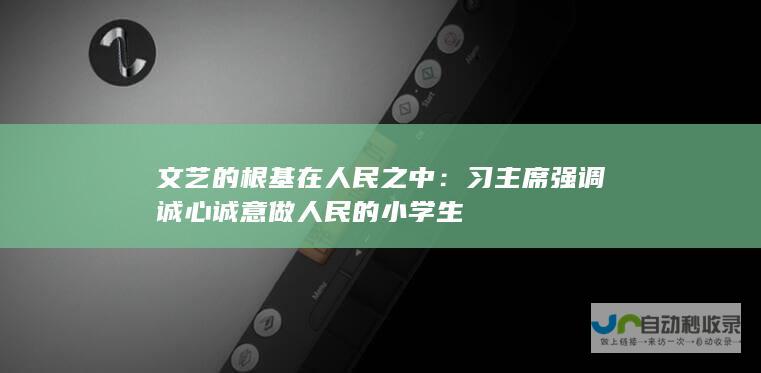 文艺的根基在人民之中：习主席强调诚心诚意做人民的小学生