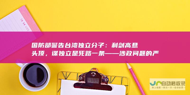 国防部警告台湾独立分子：利剑高悬头顶，谋独立是死路一条——涉政问题的严峻警示