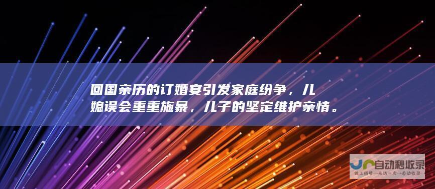 回国亲历的订婚宴引发家庭纷争，儿媳误会重重施暴，儿子的坚定维护亲情。