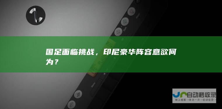 国足面临挑战，印尼豪华阵容意欲何为？