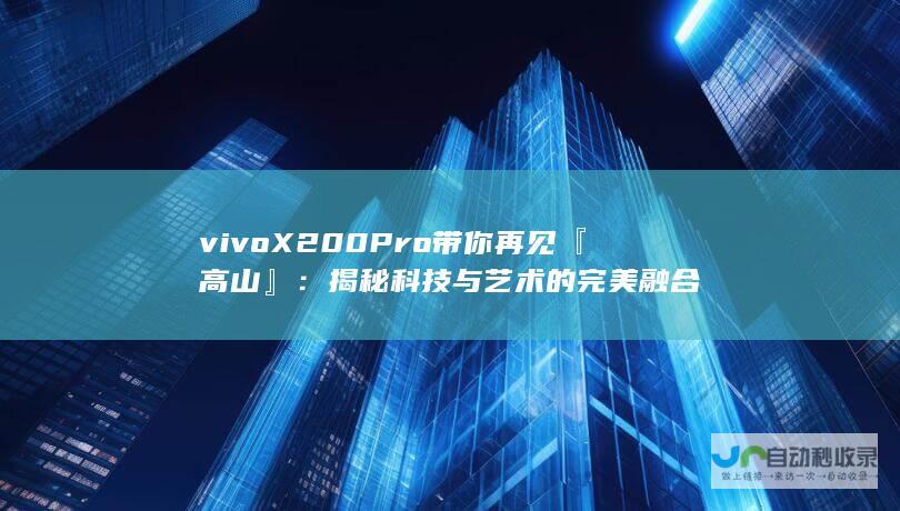 vivo X200 Pro带你再见『高山』：揭秘科技与艺术的完美融合