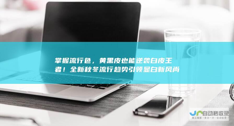 掌握流行色，黄黑皮也能逆袭白皮王者！全新秋冬流行趋势引领显白新风尚