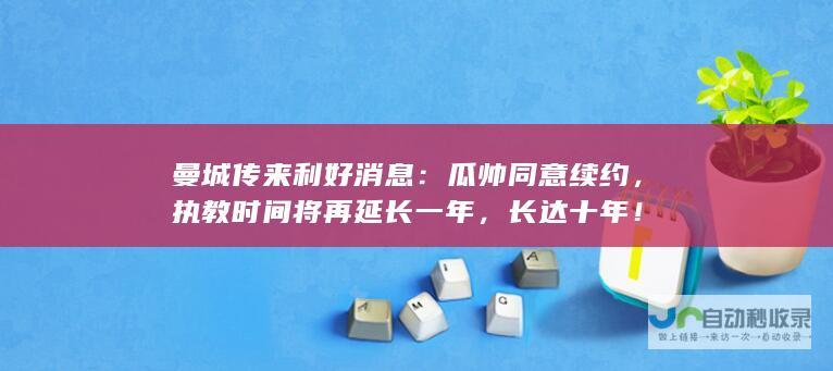 曼城传来利好消息：瓜帅同意续约，执教时间将再延长一年，长达十年！