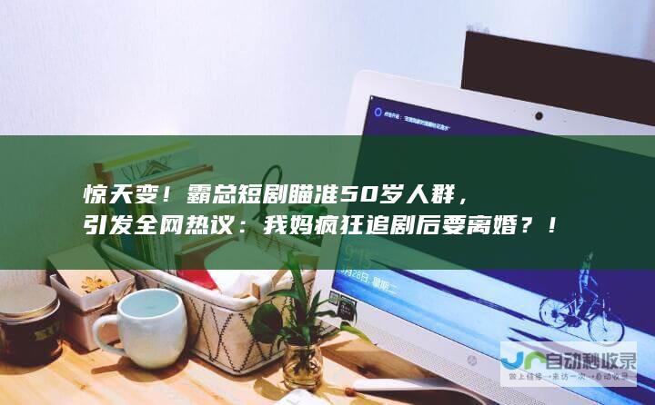 惊天变！霸总短剧瞄准50岁人群，引发全网热议：我妈疯狂追剧后要离婚？！