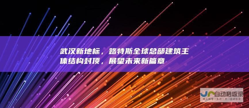 武汉新地标，路特斯全球总部建筑主体结构封顶，展望未来新篇章