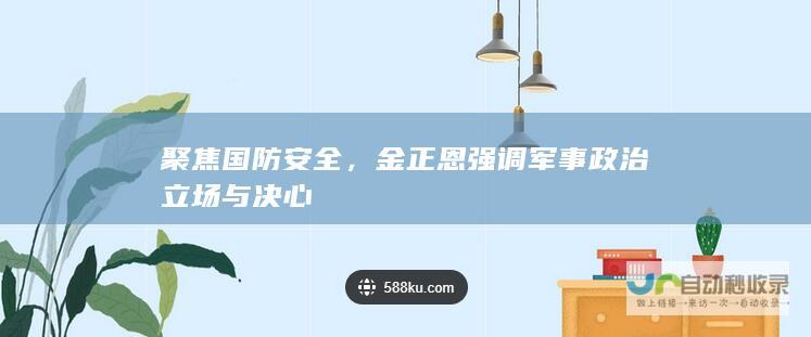 聚焦国防安全，金正恩强调军事政治立场与决心