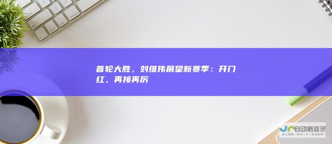 首轮大胜，刘维伟展望新赛季：开门红，再接再厉