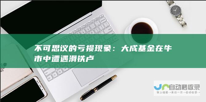 不可思议的亏损现象：大成基金在牛市中遭遇滑铁卢