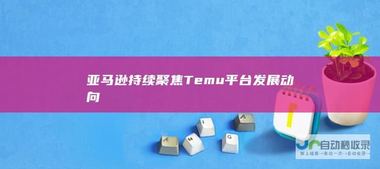 亚马逊持续聚焦Temu平台发展动向