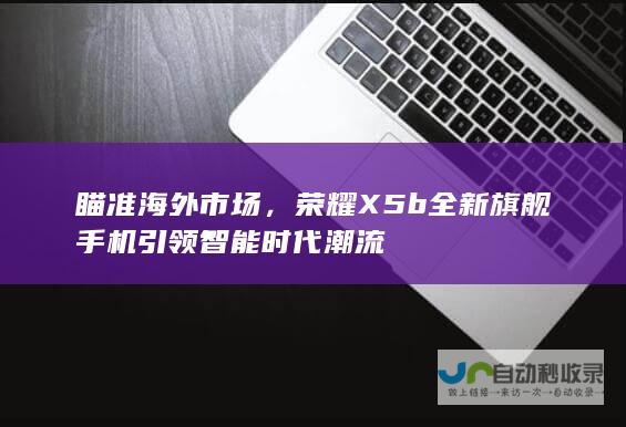 瞄准海外市场，荣耀X5b全新旗舰手机引领智能时代潮流