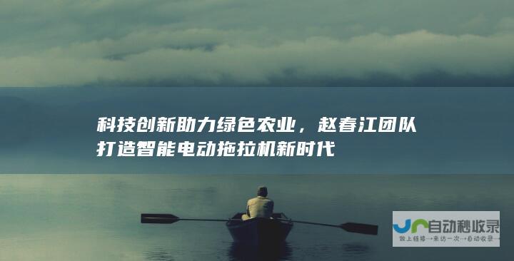 科技创新助力绿色农业，赵春江团队打造智能电动拖拉机新时代