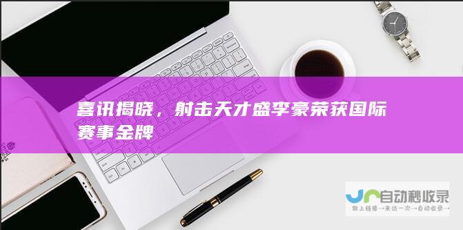 喜讯揭晓，射击天才盛李豪荣获国际赛事金牌