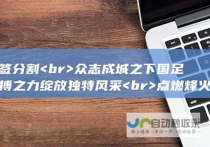 标签分割 <br> 众志成城之下 国足拼搏之力绽放独特风采 <br> 点燃烽火之际 闪耀在赛场上的国足荣耀之光