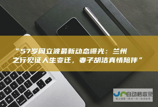 “57岁周立波最新动态曝光：兰州之行见证人生变迁，妻子胡洁真情陪伴”