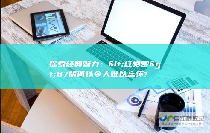 探索经典魅力：<红楼梦>87版何以令人难以忘怀?