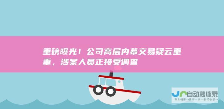 重磅曝光！公司高层内幕交易疑云重重，涉案人员正接受调查