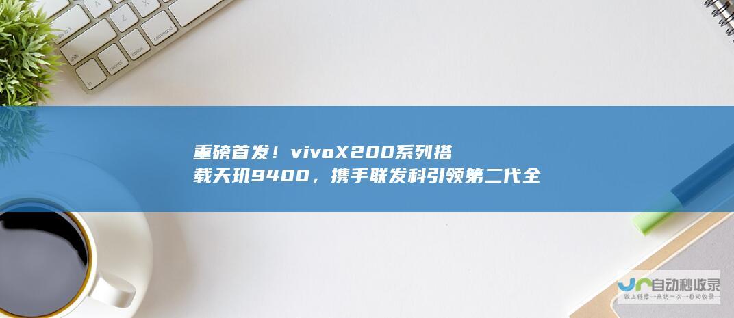 重磅首发！vivo X200系列搭载天玑9400，携手联发科引领第二代全大核时代