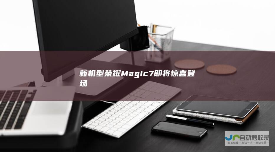 新机型荣耀Magic 7即将惊喜登场