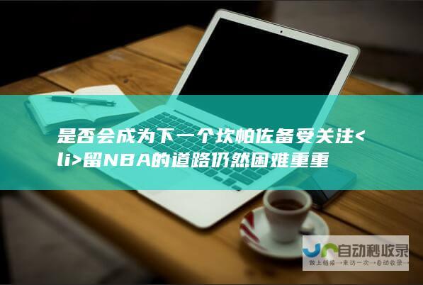 是否会成为下一个坎帕佐备受关注<li> 留NBA的道路仍然困难重重