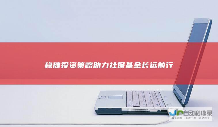 稳健投资策略助力社保基金长远前行