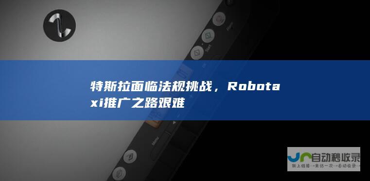 特斯拉面临法规挑战，Robotaxi推广之路艰难