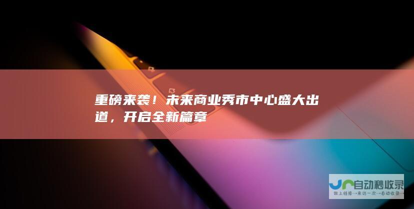 重磅来袭！未来商业秀市中心盛大出道，开启全新篇章