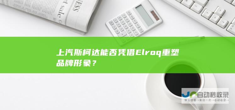 上汽斯柯达能否凭借Elroq重塑品牌形象？