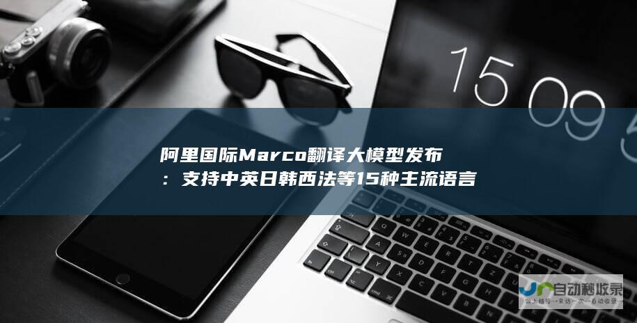 阿里国际 Marco 翻译大模型发布：支持中英日韩西法等 15 种主流语言