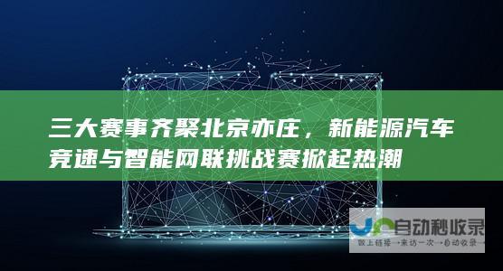 三大赛事齐聚北京亦庄，新能源汽车竞速与智能网联挑战赛掀起热潮